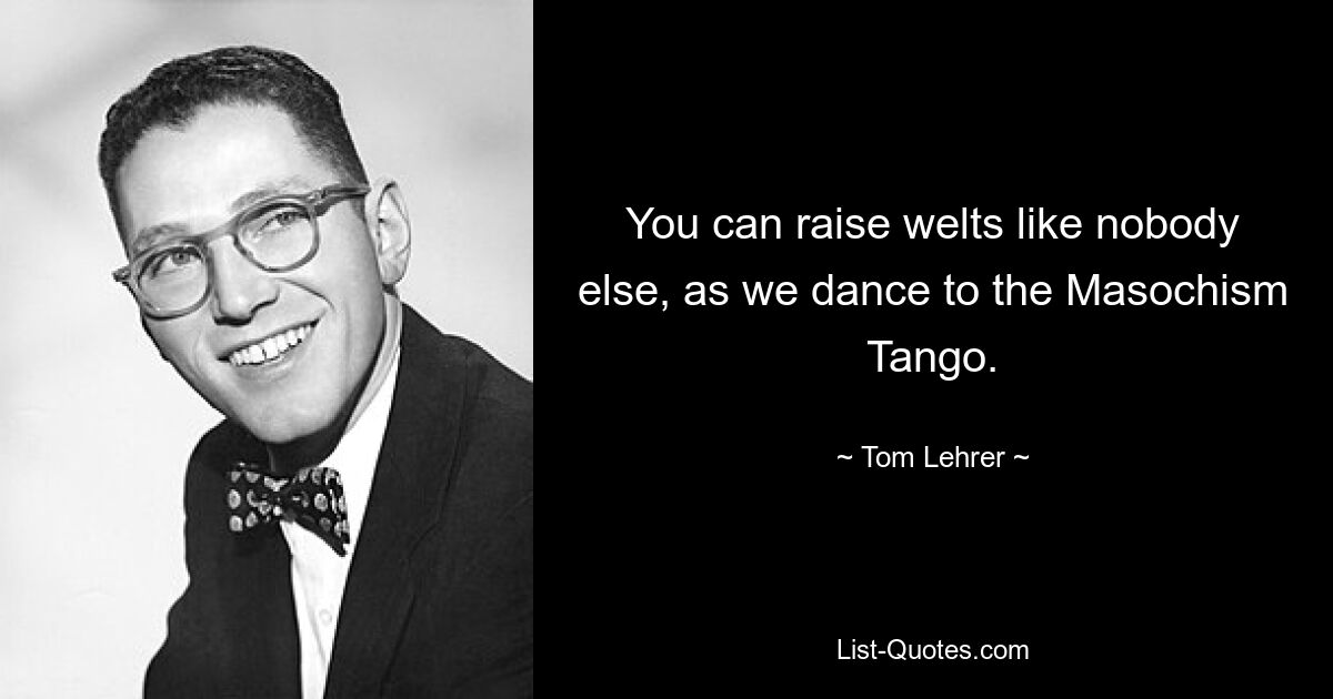 You can raise welts like nobody else, as we dance to the Masochism Tango. — © Tom Lehrer