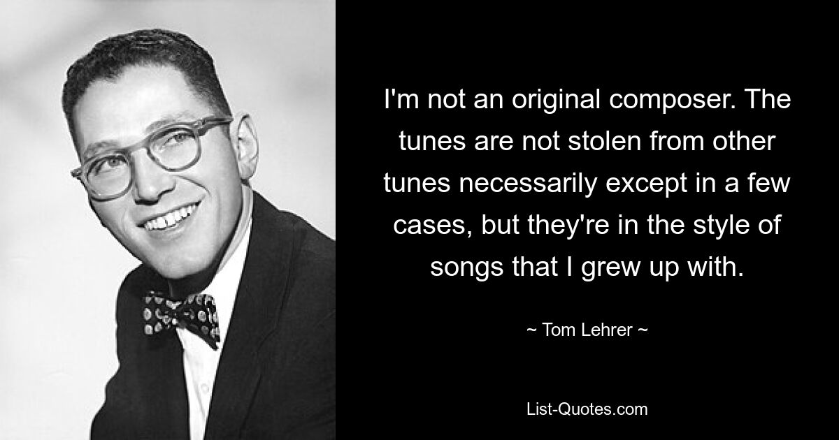 I'm not an original composer. The tunes are not stolen from other tunes necessarily except in a few cases, but they're in the style of songs that I grew up with. — © Tom Lehrer