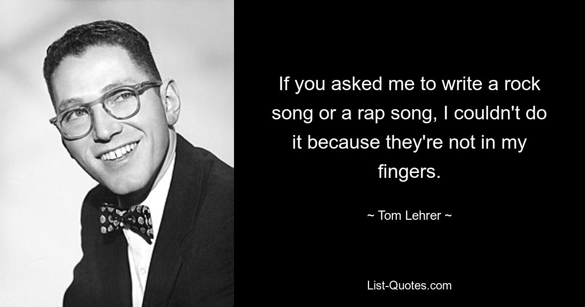 If you asked me to write a rock song or a rap song, I couldn't do it because they're not in my fingers. — © Tom Lehrer