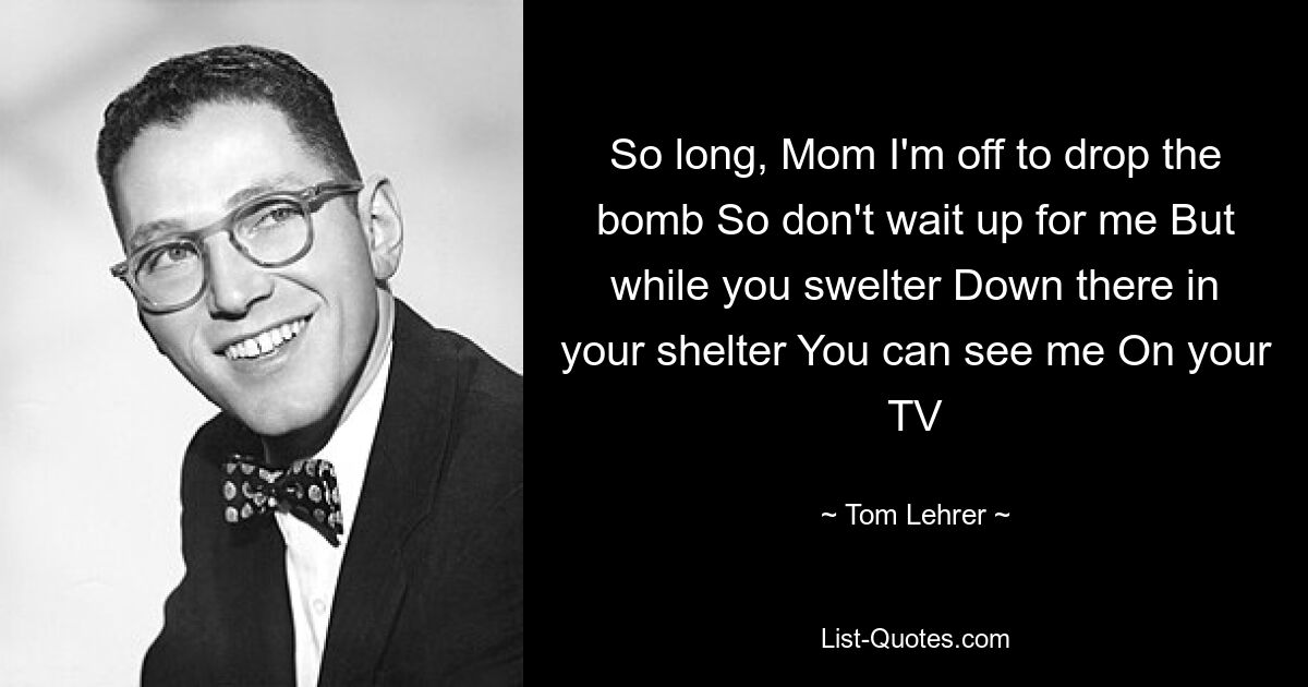 So long, Mom I'm off to drop the bomb So don't wait up for me But while you swelter Down there in your shelter You can see me On your TV — © Tom Lehrer