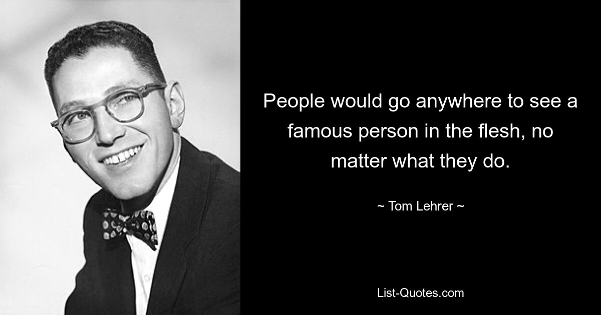 People would go anywhere to see a famous person in the flesh, no matter what they do. — © Tom Lehrer