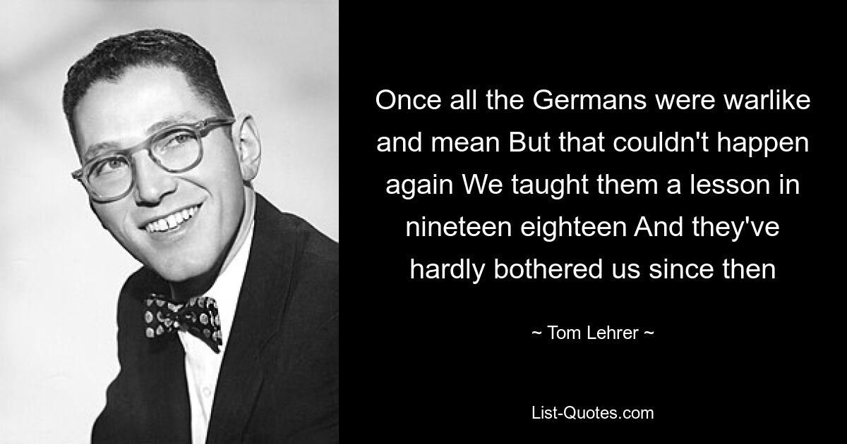 Once all the Germans were warlike and mean But that couldn't happen again We taught them a lesson in nineteen eighteen And they've hardly bothered us since then — © Tom Lehrer