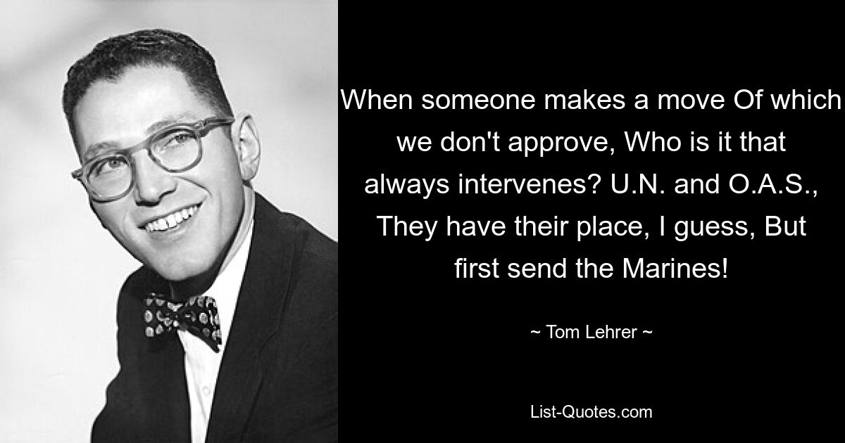 When someone makes a move Of which we don't approve, Who is it that always intervenes? U.N. and O.A.S., They have their place, I guess, But first send the Marines! — © Tom Lehrer