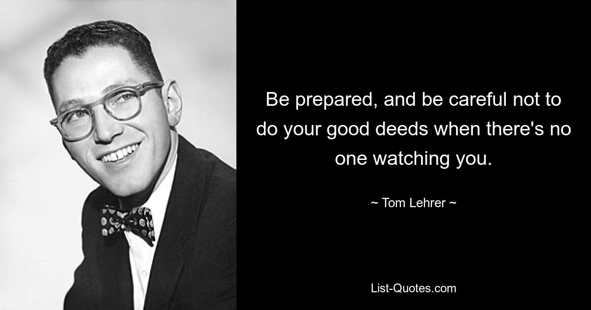 Be prepared, and be careful not to do your good deeds when there's no one watching you. — © Tom Lehrer