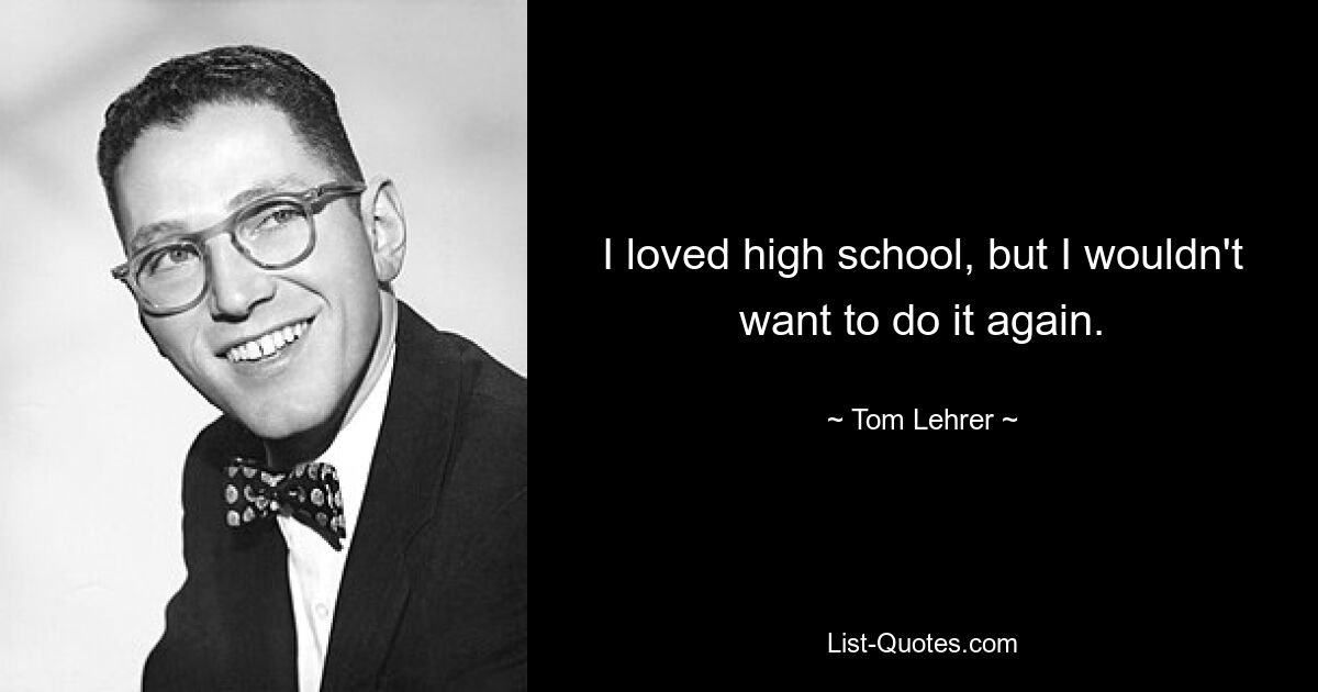 I loved high school, but I wouldn't want to do it again. — © Tom Lehrer