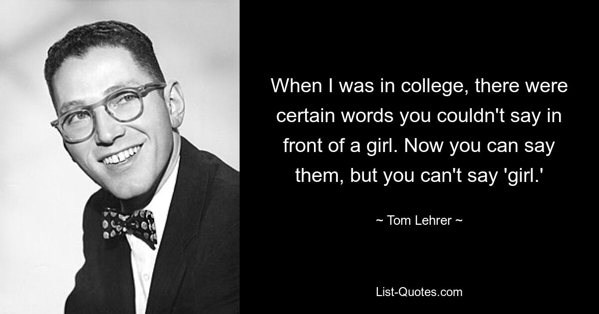 When I was in college, there were certain words you couldn't say in front of a girl. Now you can say them, but you can't say 'girl.' — © Tom Lehrer