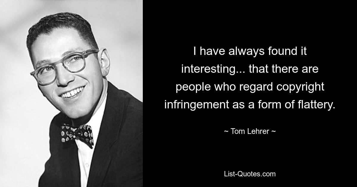 I have always found it interesting... that there are people who regard copyright infringement as a form of flattery. — © Tom Lehrer