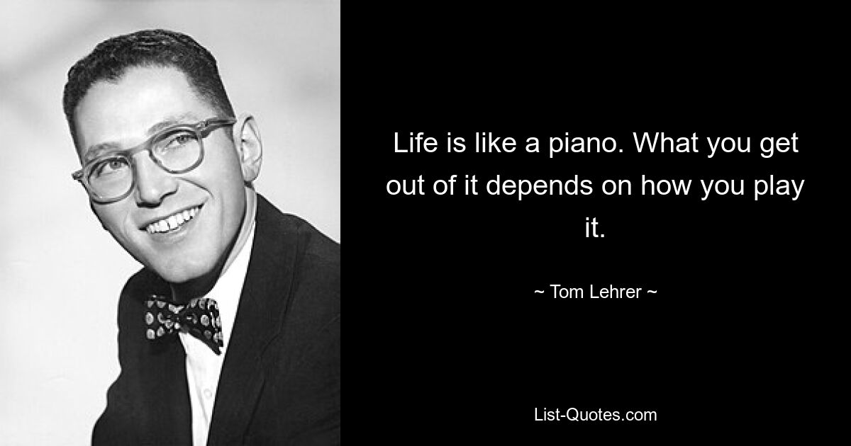 Life is like a piano. What you get out of it depends on how you play it. — © Tom Lehrer