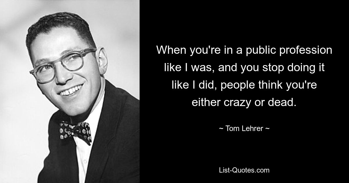 When you're in a public profession like I was, and you stop doing it like I did, people think you're either crazy or dead. — © Tom Lehrer