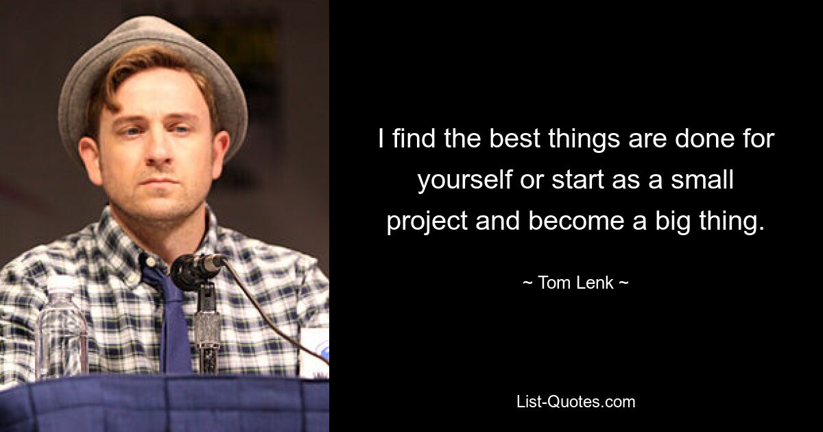 I find the best things are done for yourself or start as a small project and become a big thing. — © Tom Lenk