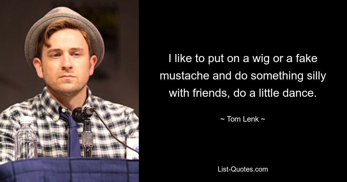 I like to put on a wig or a fake mustache and do something silly with friends, do a little dance. — © Tom Lenk