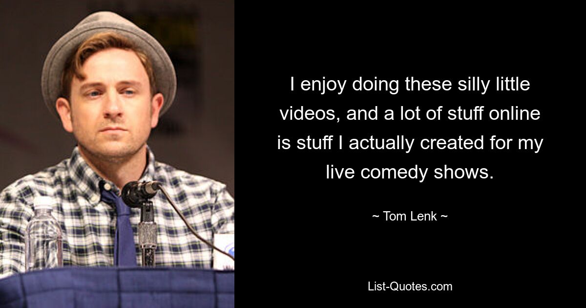 I enjoy doing these silly little videos, and a lot of stuff online is stuff I actually created for my live comedy shows. — © Tom Lenk