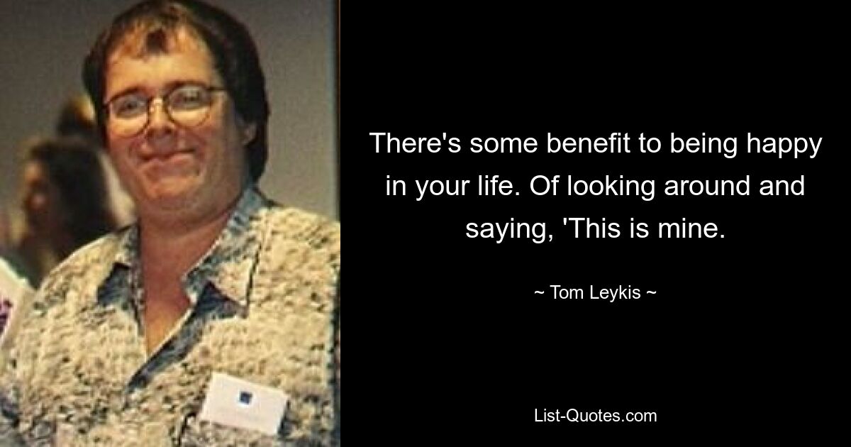 There's some benefit to being happy in your life. Of looking around and saying, 'This is mine. — © Tom Leykis