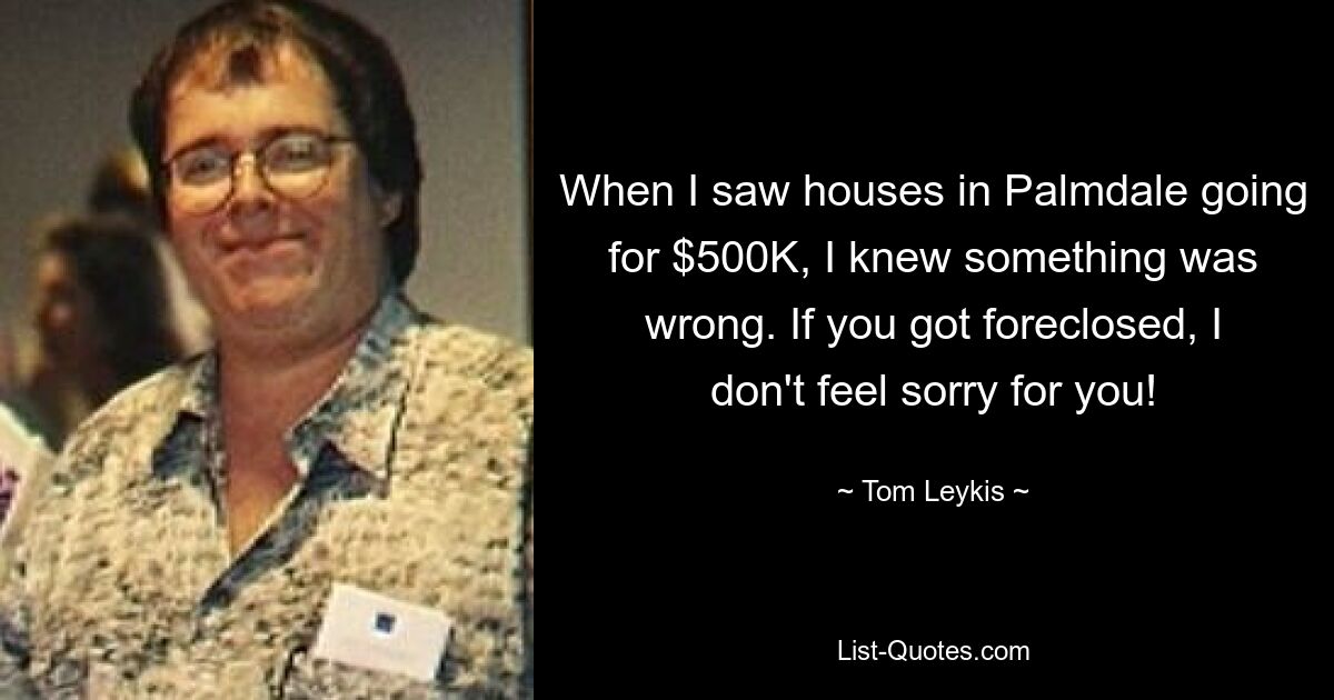 When I saw houses in Palmdale going for $500K, I knew something was wrong. If you got foreclosed, I don't feel sorry for you! — © Tom Leykis