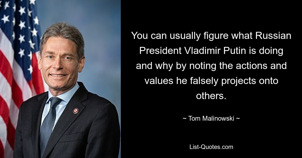 You can usually figure what Russian President Vladimir Putin is doing and why by noting the actions and values he falsely projects onto others. — © Tom Malinowski