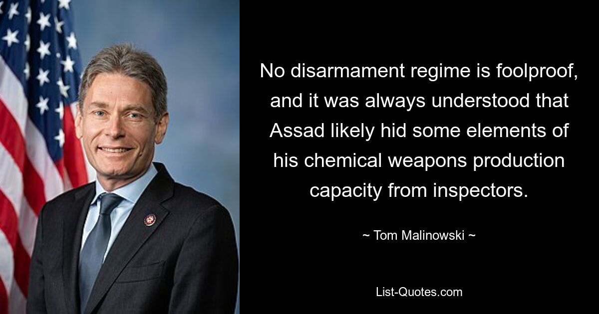 No disarmament regime is foolproof, and it was always understood that Assad likely hid some elements of his chemical weapons production capacity from inspectors. — © Tom Malinowski