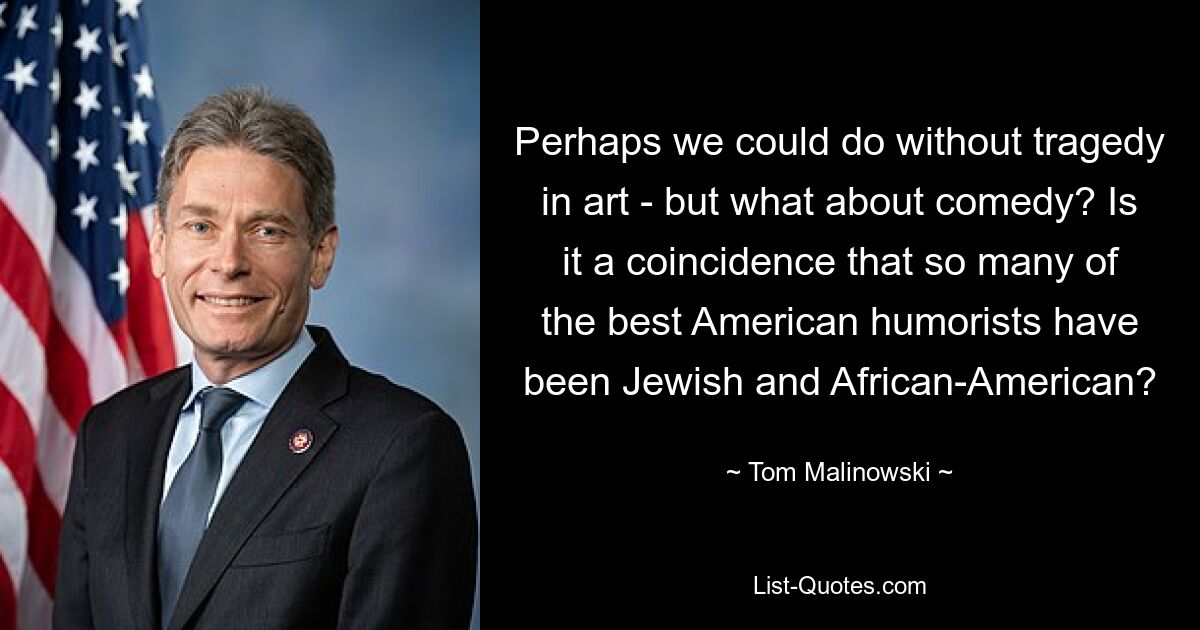 Perhaps we could do without tragedy in art - but what about comedy? Is it a coincidence that so many of the best American humorists have been Jewish and African-American? — © Tom Malinowski