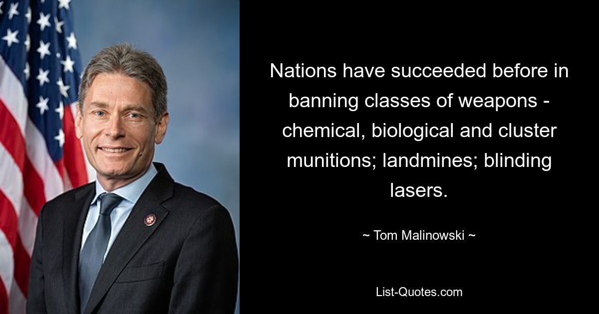 Nations have succeeded before in banning classes of weapons - chemical, biological and cluster munitions; landmines; blinding lasers. — © Tom Malinowski