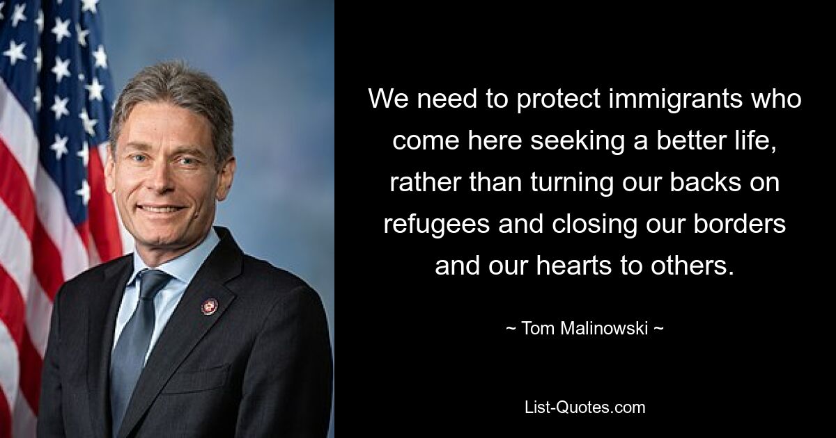 We need to protect immigrants who come here seeking a better life, rather than turning our backs on refugees and closing our borders and our hearts to others. — © Tom Malinowski