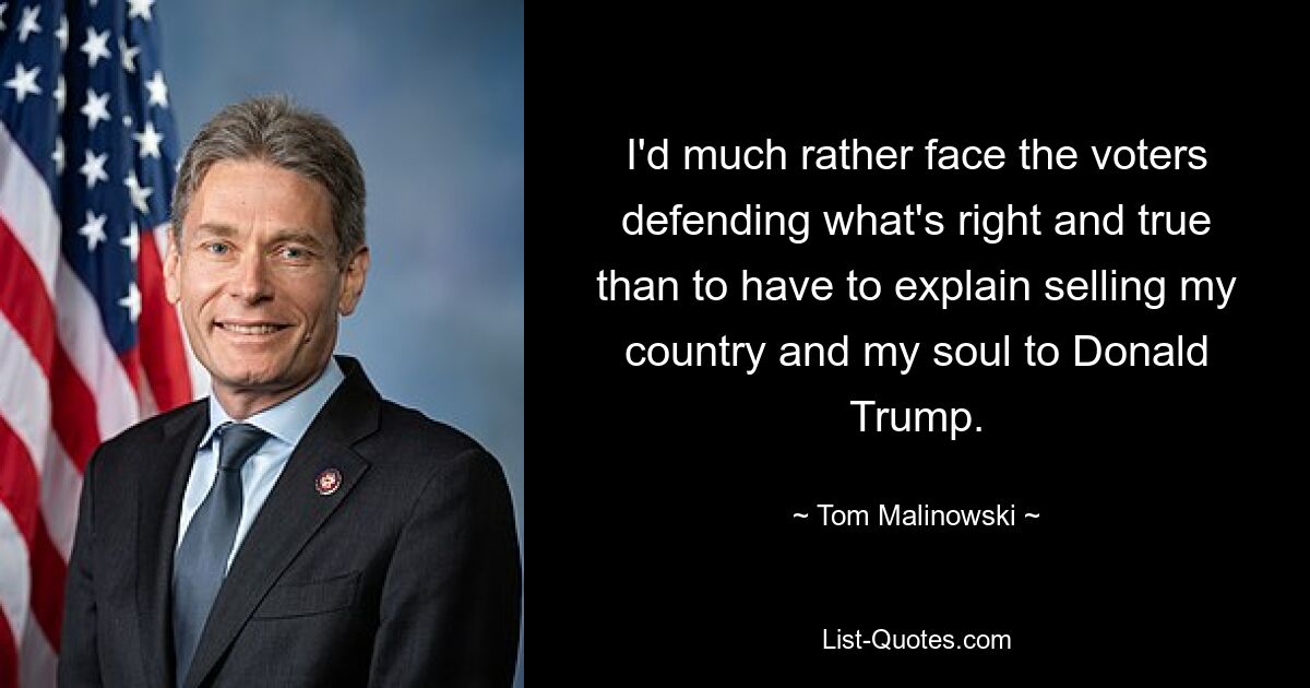 I'd much rather face the voters defending what's right and true than to have to explain selling my country and my soul to Donald Trump. — © Tom Malinowski