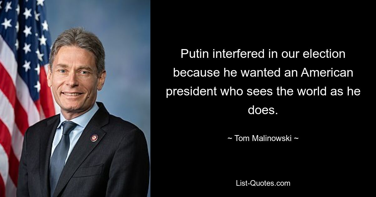 Putin interfered in our election because he wanted an American president who sees the world as he does. — © Tom Malinowski