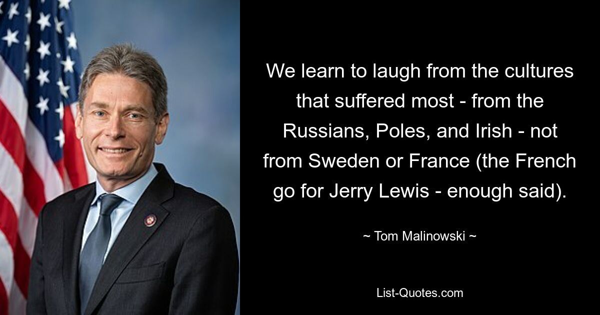 We learn to laugh from the cultures that suffered most - from the Russians, Poles, and Irish - not from Sweden or France (the French go for Jerry Lewis - enough said). — © Tom Malinowski