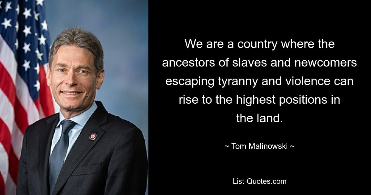 We are a country where the ancestors of slaves and newcomers escaping tyranny and violence can rise to the highest positions in the land. — © Tom Malinowski