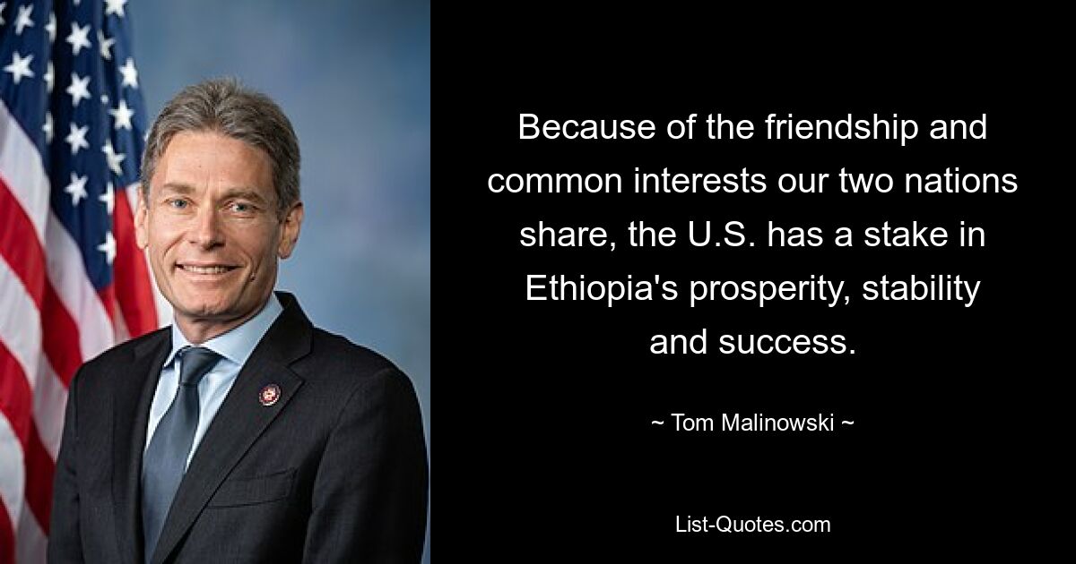 Because of the friendship and common interests our two nations share, the U.S. has a stake in Ethiopia's prosperity, stability and success. — © Tom Malinowski