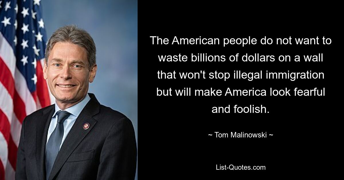 The American people do not want to waste billions of dollars on a wall that won't stop illegal immigration but will make America look fearful and foolish. — © Tom Malinowski