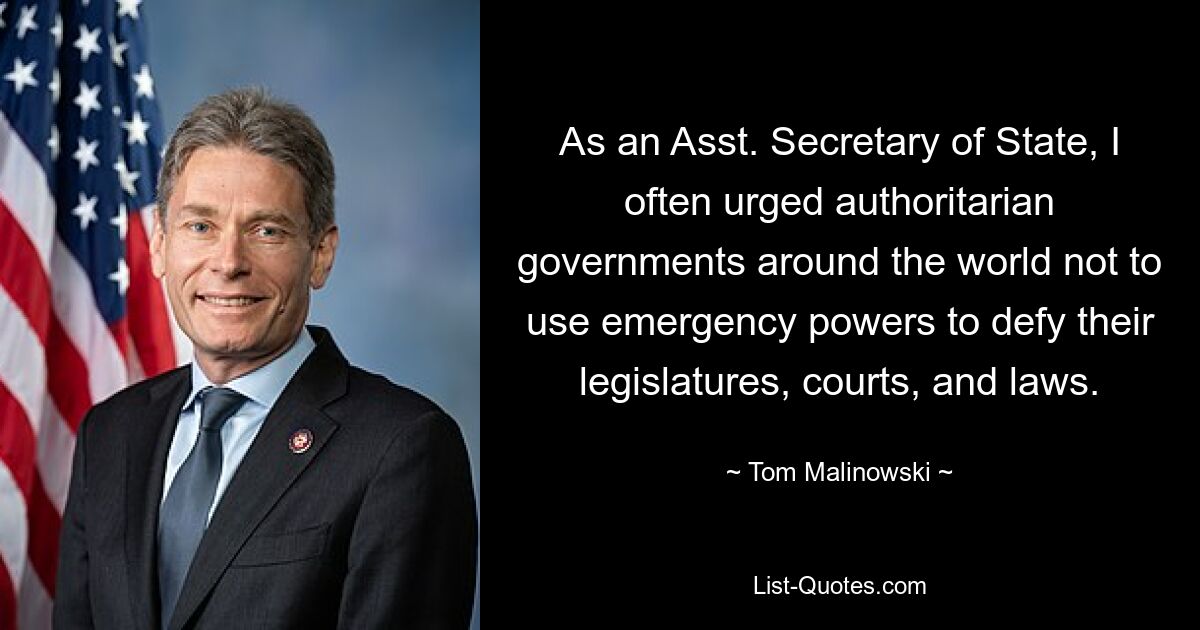 As an Asst. Secretary of State, I often urged authoritarian governments around the world not to use emergency powers to defy their legislatures, courts, and laws. — © Tom Malinowski