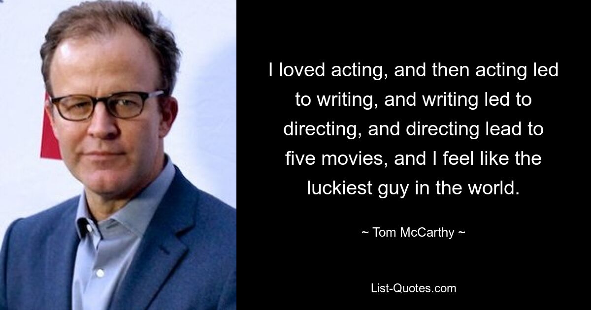 I loved acting, and then acting led to writing, and writing led to directing, and directing lead to five movies, and I feel like the luckiest guy in the world. — © Tom McCarthy