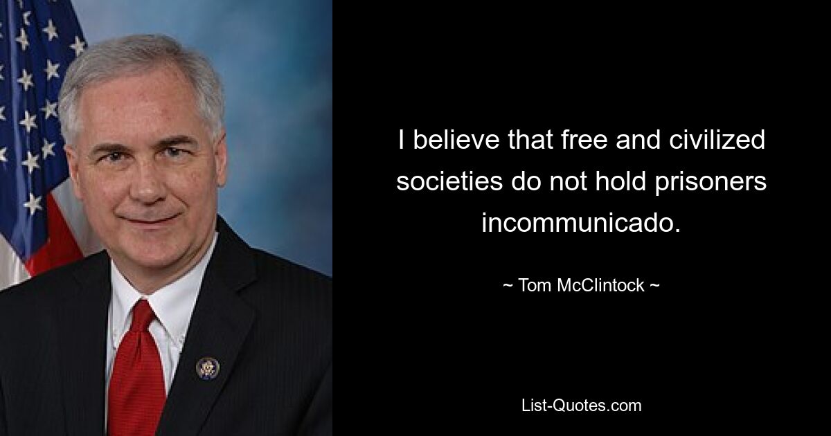 I believe that free and civilized societies do not hold prisoners incommunicado. — © Tom McClintock