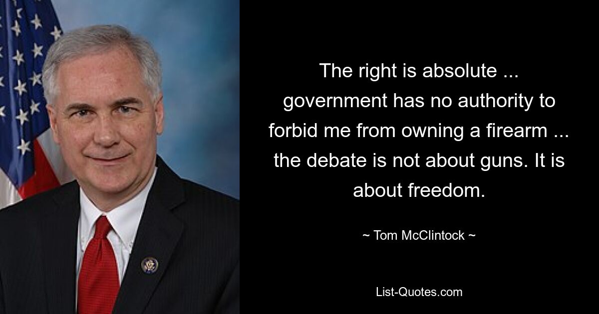 The right is absolute ... government has no authority to forbid me from owning a firearm ... the debate is not about guns. It is about freedom. — © Tom McClintock