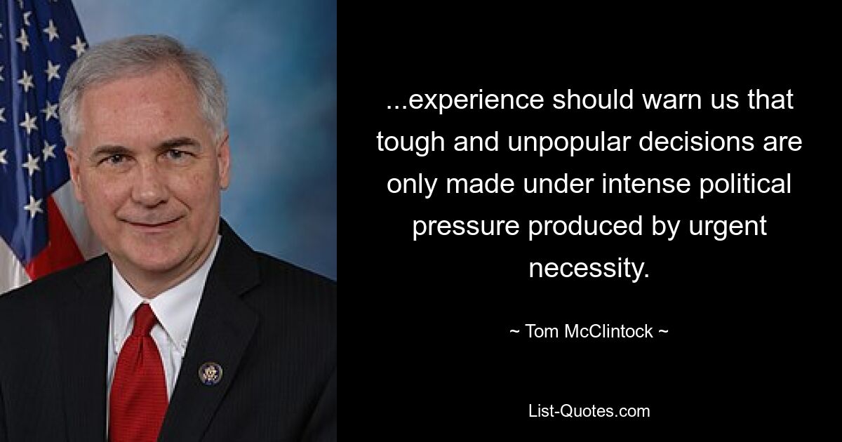 ...experience should warn us that tough and unpopular decisions are only made under intense political pressure produced by urgent necessity. — © Tom McClintock