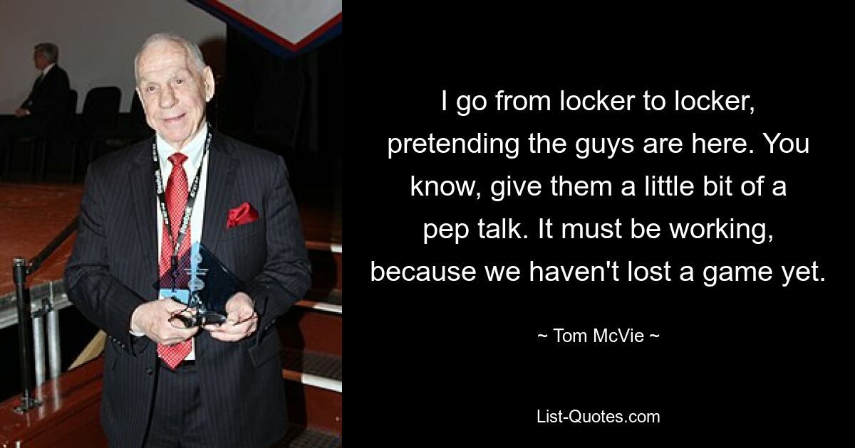 I go from locker to locker, pretending the guys are here. You know, give them a little bit of a pep talk. It must be working, because we haven't lost a game yet. — © Tom McVie