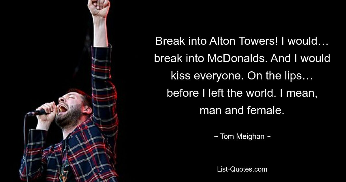 Break into Alton Towers! I would… break into McDonalds. And I would kiss everyone. On the lips… before I left the world. I mean, man and female. — © Tom Meighan