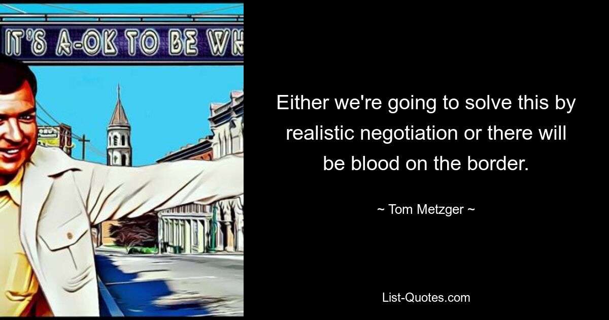 Either we're going to solve this by realistic negotiation or there will be blood on the border. — © Tom Metzger