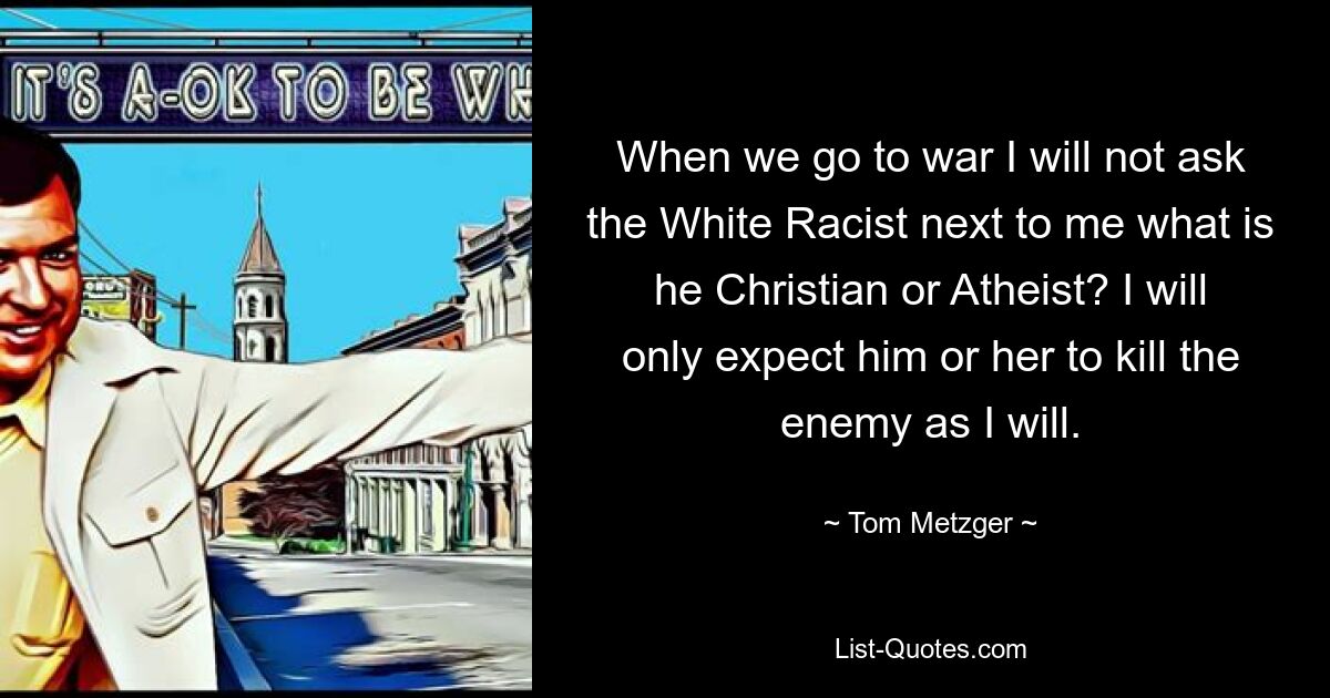 When we go to war I will not ask the White Racist next to me what is he Christian or Atheist? I will only expect him or her to kill the enemy as I will. — © Tom Metzger