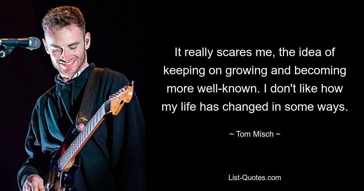 It really scares me, the idea of keeping on growing and becoming more well-known. I don't like how my life has changed in some ways. — © Tom Misch