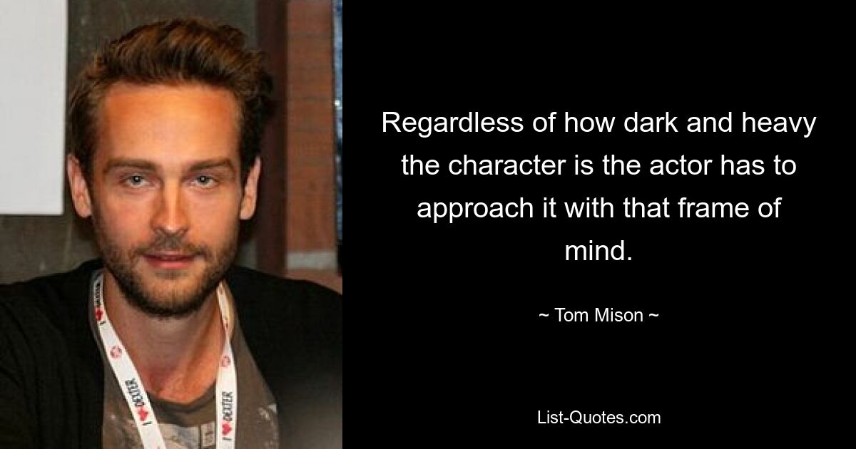 Regardless of how dark and heavy the character is the actor has to approach it with that frame of mind. — © Tom Mison