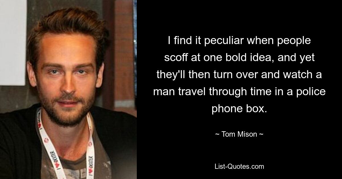 I find it peculiar when people scoff at one bold idea, and yet they'll then turn over and watch a man travel through time in a police phone box. — © Tom Mison