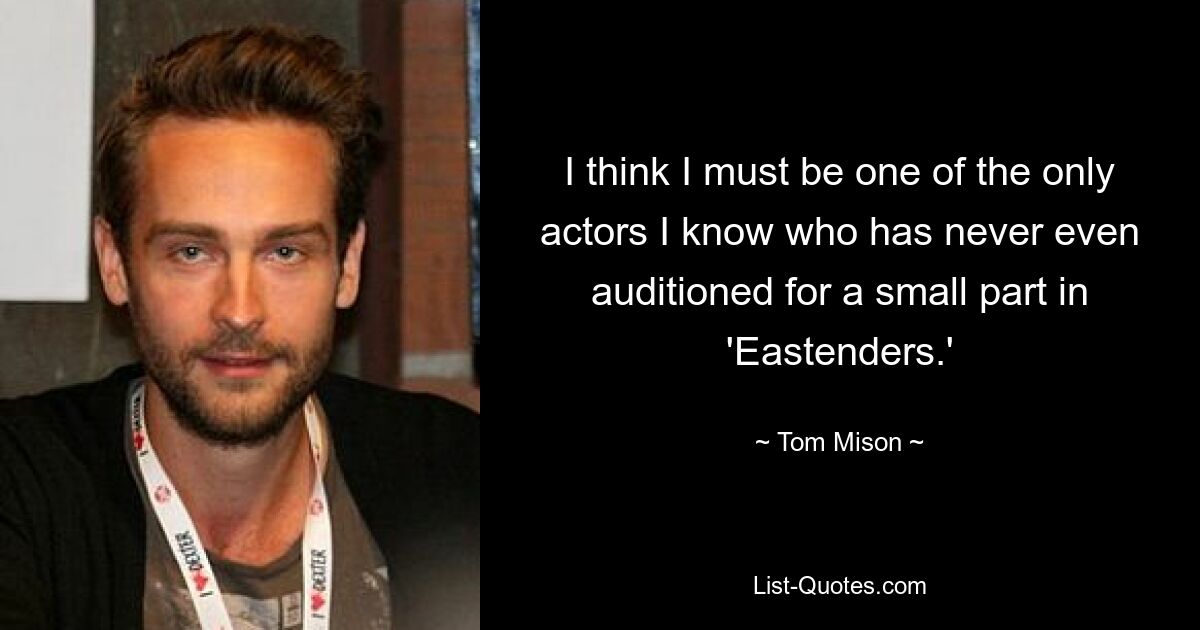 I think I must be one of the only actors I know who has never even auditioned for a small part in 'Eastenders.' — © Tom Mison