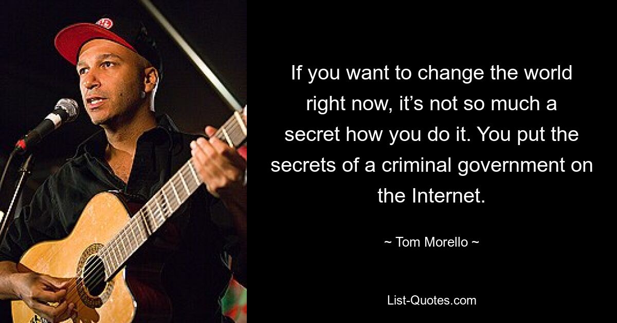 If you want to change the world right now, it’s not so much a secret how you do it. You put the secrets of a criminal government on the Internet. — © Tom Morello