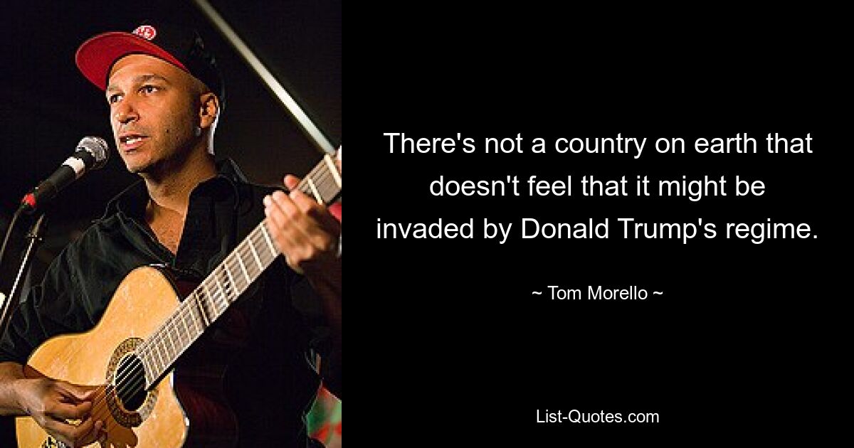 There's not a country on earth that doesn't feel that it might be invaded by Donald Trump's regime. — © Tom Morello