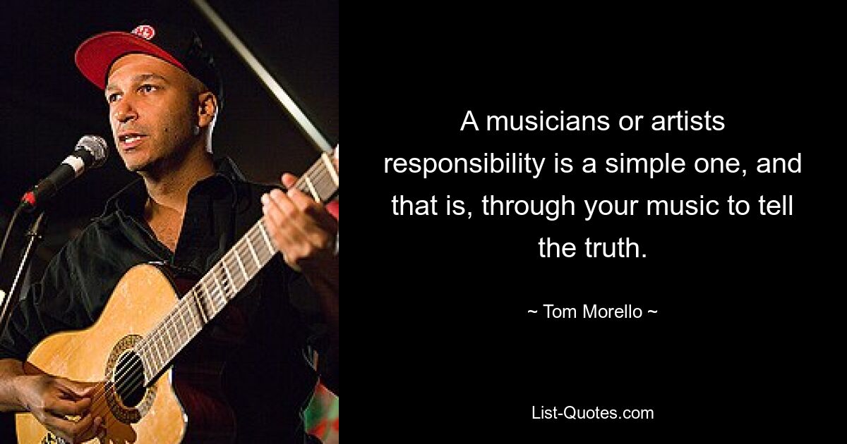 A musicians or artists responsibility is a simple one, and that is, through your music to tell the truth. — © Tom Morello