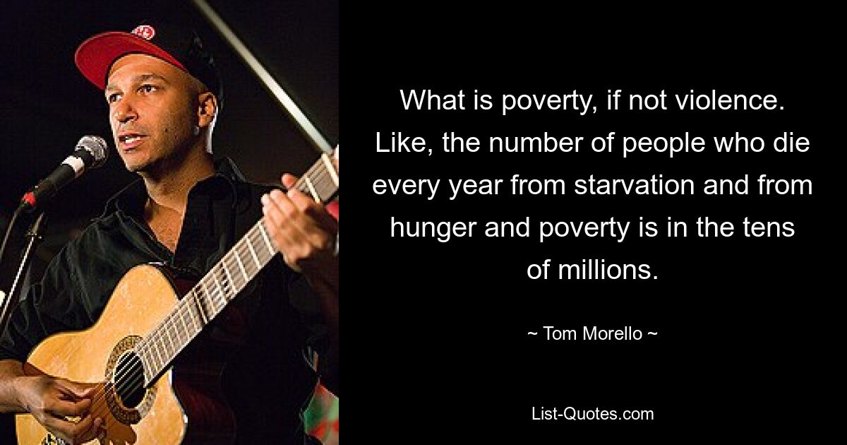 What is poverty, if not violence. Like, the number of people who die every year from starvation and from hunger and poverty is in the tens of millions. — © Tom Morello