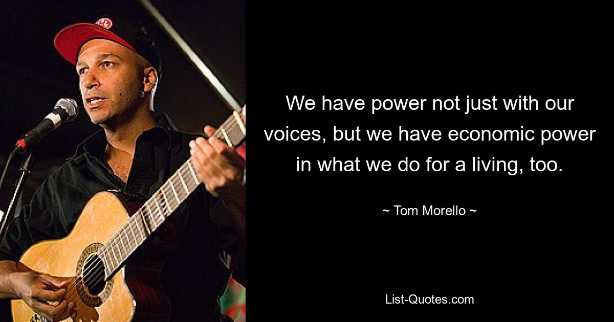 We have power not just with our voices, but we have economic power in what we do for a living, too. — © Tom Morello