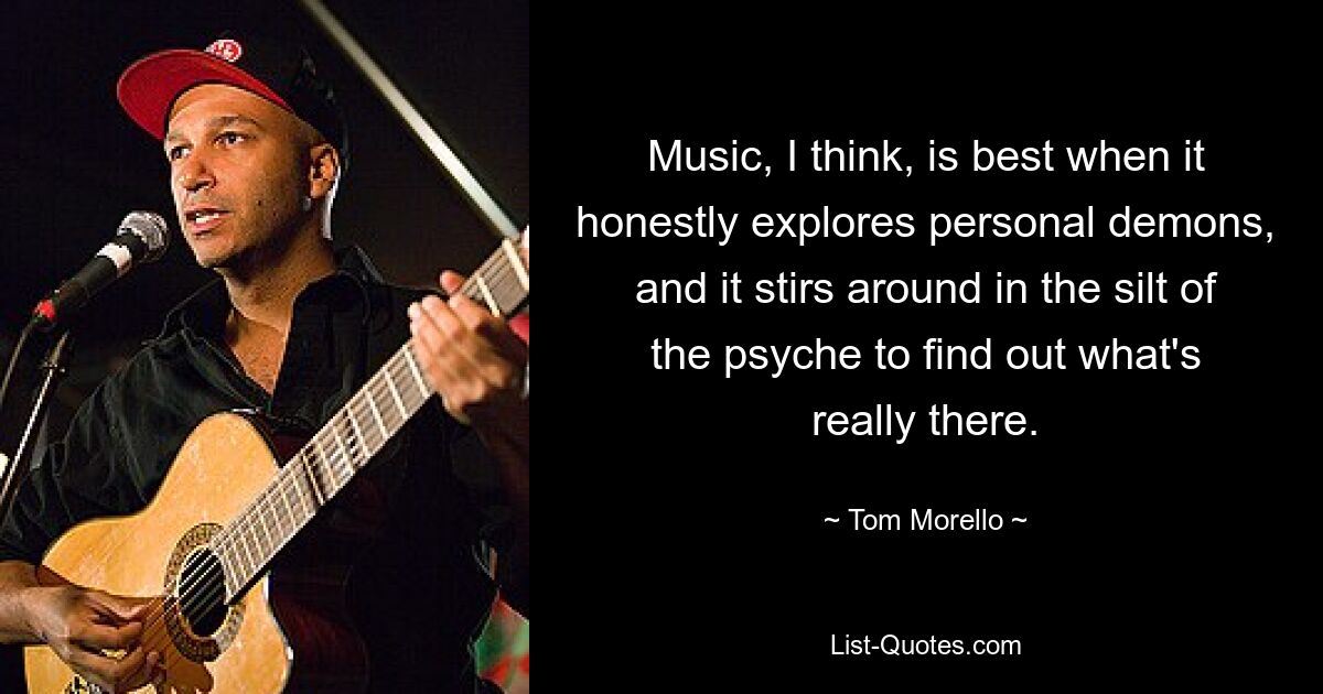 Music, I think, is best when it honestly explores personal demons, and it stirs around in the silt of the psyche to find out what's really there. — © Tom Morello