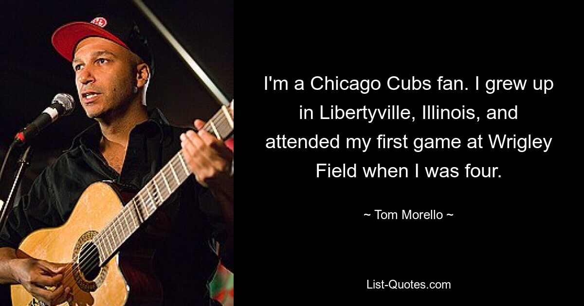 I'm a Chicago Cubs fan. I grew up in Libertyville, Illinois, and attended my first game at Wrigley Field when I was four. — © Tom Morello