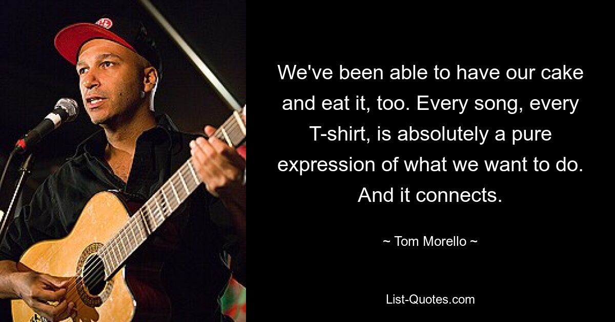 We've been able to have our cake and eat it, too. Every song, every T-shirt, is absolutely a pure expression of what we want to do. And it connects. — © Tom Morello